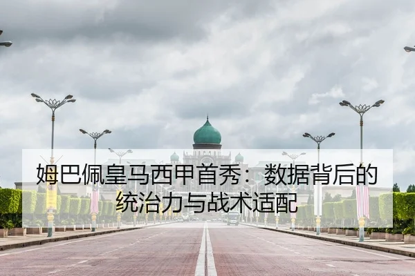 姆巴佩皇马西甲首秀：数据背后的统治力与战术适配