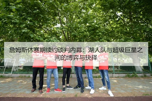 詹姆斯休赛期续约谈判内幕：湖人队与超级巨星之间的博弈与抉择