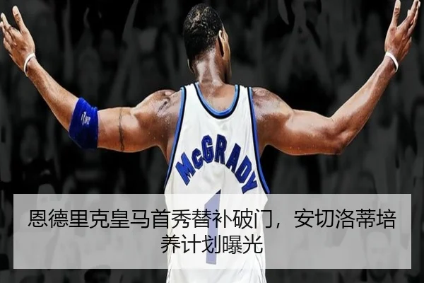 恩德里克皇马首秀替补破门，安切洛蒂培养计划曝光